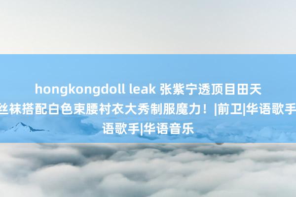 hongkongdoll leak 张紫宁透顶目田天性，玄色丝袜搭配白色束腰衬衣大秀制服魔力！|前卫|华语歌手|华语音乐