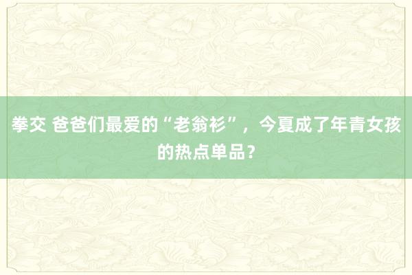 拳交 爸爸们最爱的“老翁衫”，今夏成了年青女孩的热点单品？