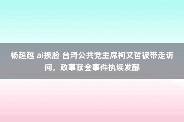 杨超越 ai换脸 台湾公共党主席柯文哲被带走访问，政事献金事件执续发酵