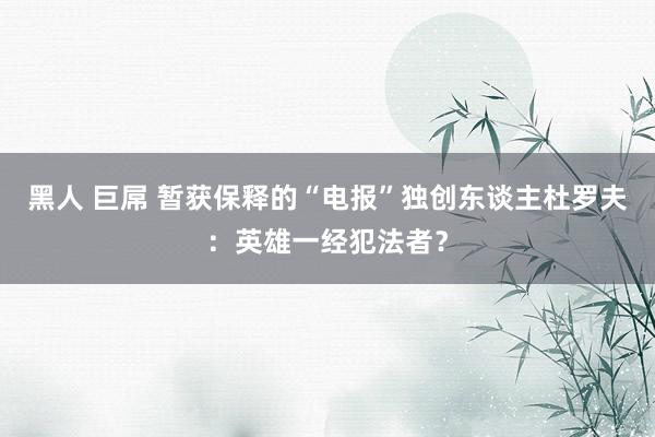 黑人 巨屌 暂获保释的“电报”独创东谈主杜罗夫：英雄一经犯法者？