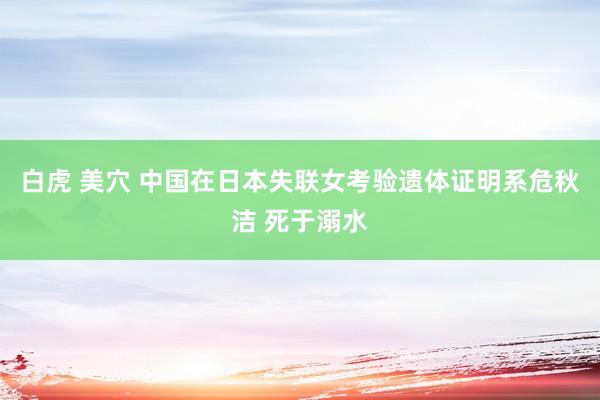 白虎 美穴 中国在日本失联女考验遗体证明系危秋洁 死于溺水