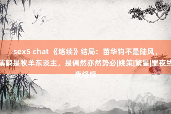 sex5 chat 《络续》结局：苗华钧不是陆风，牧溪鹤是牧羊东谈主，是偶然亦然势必|姚策|繁星|罪夜络续