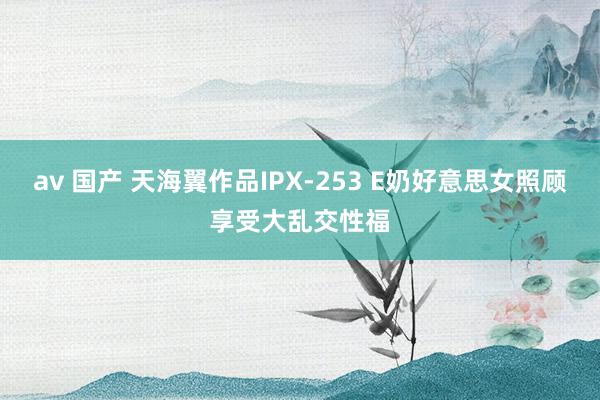 av 国产 天海翼作品IPX-253 E奶好意思女照顾享受大乱交性福