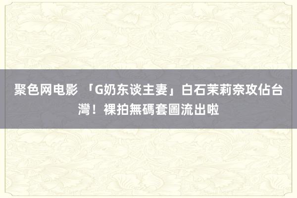 聚色网电影 「G奶东谈主妻」白石茉莉奈攻佔台灣！裸拍無碼套圖流出啦