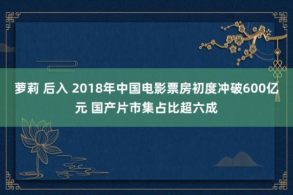 萝莉 后入 2018年中国电影票房初度冲破600亿元 国产片市集占比超六成