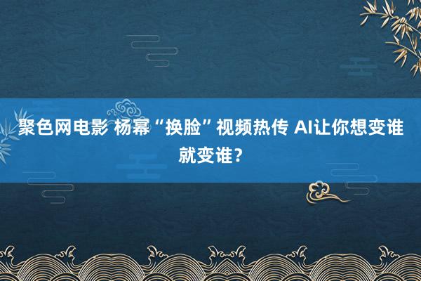 聚色网电影 杨幂“换脸”视频热传 AI让你想变谁就变谁？