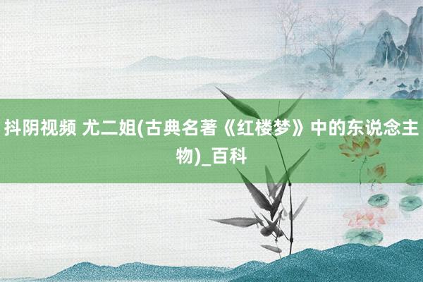 抖阴视频 尤二姐(古典名著《红楼梦》中的东说念主物)_百科