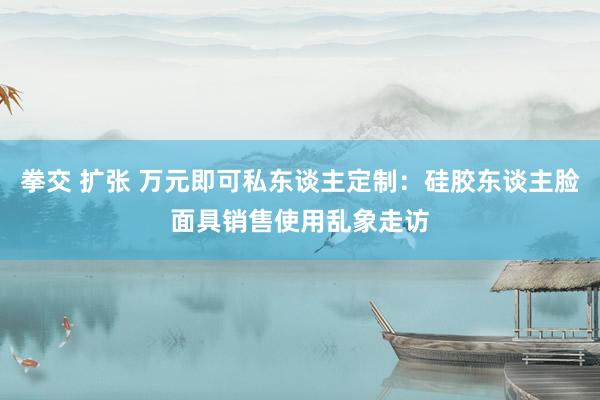 拳交 扩张 万元即可私东谈主定制：硅胶东谈主脸面具销售使用乱象走访