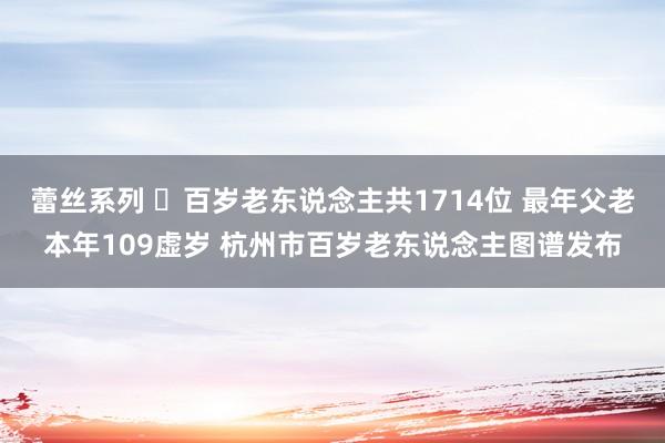 蕾丝系列 ​百岁老东说念主共1714位 最年父老本年109虚岁 杭州市百岁老东说念主图谱发布