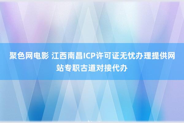 聚色网电影 江西南昌ICP许可证无忧办理提供网站专职古道对接代办