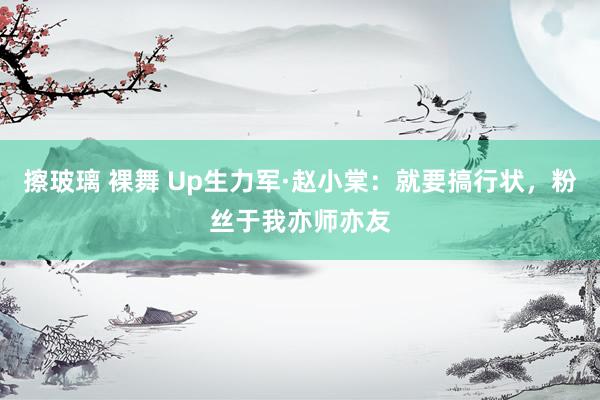 擦玻璃 裸舞 Up生力军·赵小棠：就要搞行状，粉丝于我亦师亦友