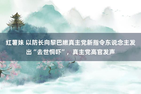 红薯妹 以防长向黎巴嫩真主党新指令东说念主发出“去世恫吓”，真主党高官发声