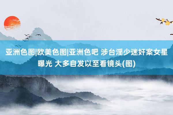 亚洲色图|欧美色图|亚洲色吧 涉台淫少迷奸案女星曝光 大多自发以至看镜头(图)