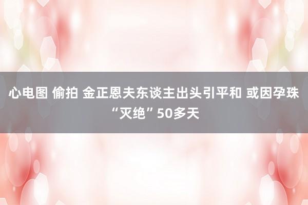 心电图 偷拍 金正恩夫东谈主出头引平和 或因孕珠“灭绝”50多天