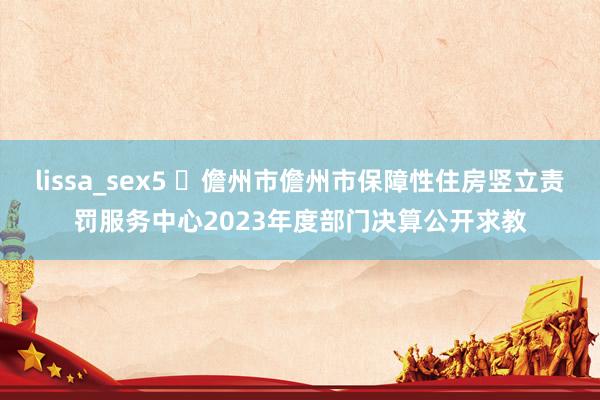 lissa_sex5 ​儋州市儋州市保障性住房竖立责罚服务中心2023年度部门决算公开求教