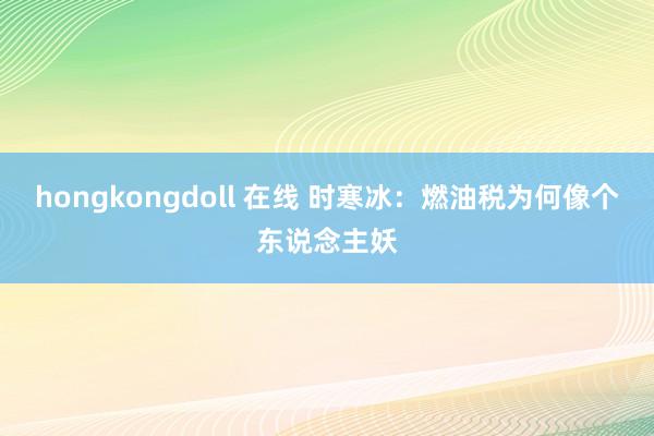 hongkongdoll 在线 时寒冰：燃油税为何像个东说念主妖