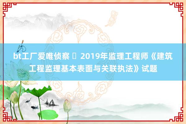 bt工厂爱唯侦察 ​2019年监理工程师《建筑工程监理基本表面与关联执法》试题