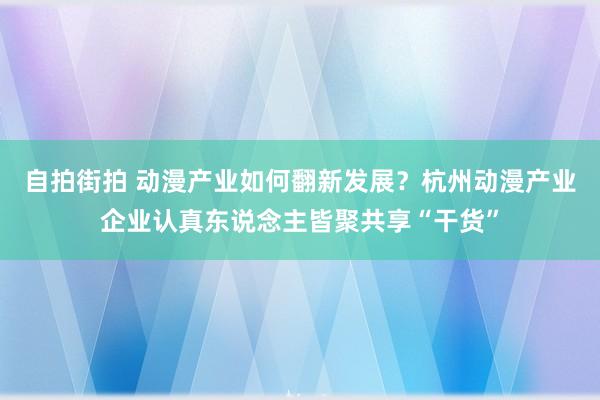 自拍街拍 动漫产业如何翻新发展？杭州动漫产业企业认真东说念主皆聚共享“干货”