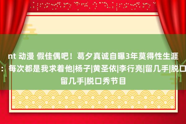 nt 动漫 假佳偶吧！葛夕真诚自曝3年莫得性生涯，直言：每次都是我求着他|杨子|黄圣依|李行亮|留几