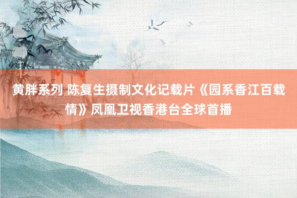 黄胖系列 陈复生摄制文化记载片《园系香江百载情》凤凰卫视香港台全球首播